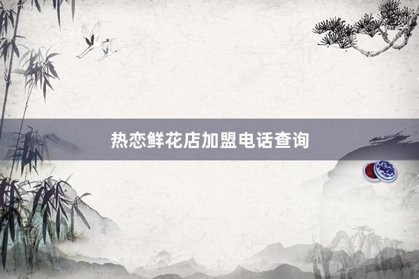 热恋鲜花店加盟电话查询